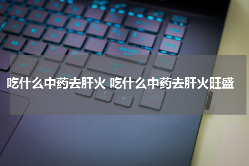 吃什么中药去肝火 吃什么中药去肝火旺盛