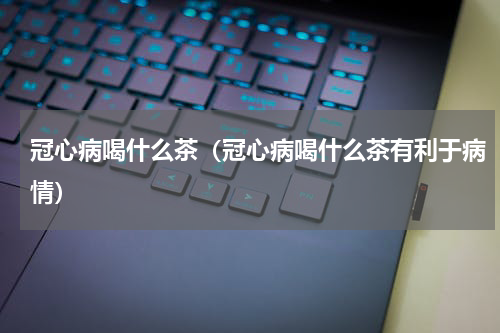 冠心病喝什么茶（冠心病喝什么茶有利于病情）