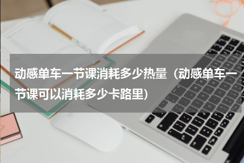 动感单车一节课消耗多少热量（动感单车一节课可以消耗多少卡路里）