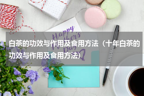 白茶的功效与作用及食用方法（十年白茶的功效与作用及食用方法）