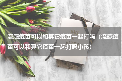 流感疫苗可以和其它疫苗一起打吗（流感疫苗可以和其它疫苗一起打吗小孩）