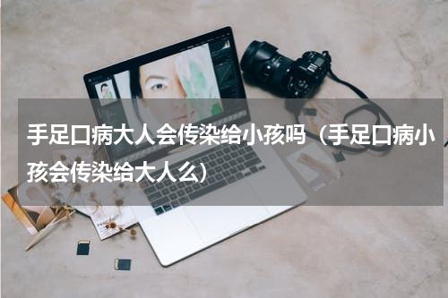 手足口病大人会传染给小孩吗（手足口病小孩会传染给大人么）
