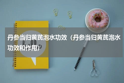 丹参当归黄芪泡水功效（丹参当归黄芪泡水功效和作用）