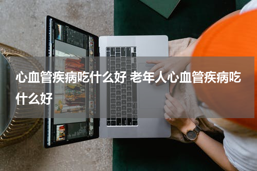 心血管疾病吃什么好 老年人心血管疾病吃什么好
