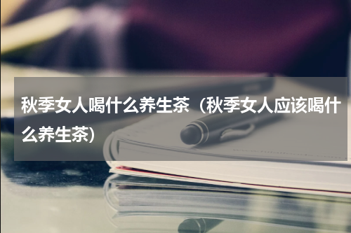 秋季女人喝什么养生茶（秋季女人应该喝什么养生茶）