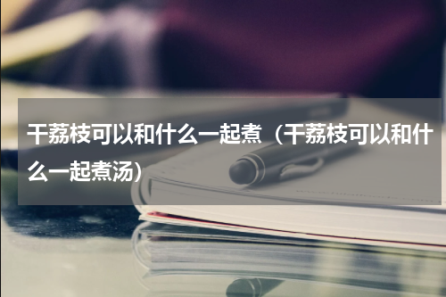 干荔枝可以和什么一起煮（干荔枝可以和什么一起煮汤）