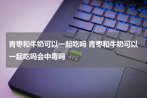 青枣和牛奶可以一起吃吗 青枣和牛奶可以一起吃吗会中毒吗