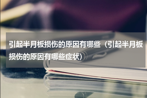 引起半月板损伤的原因有哪些（引起半月板损伤的原因有哪些症状）