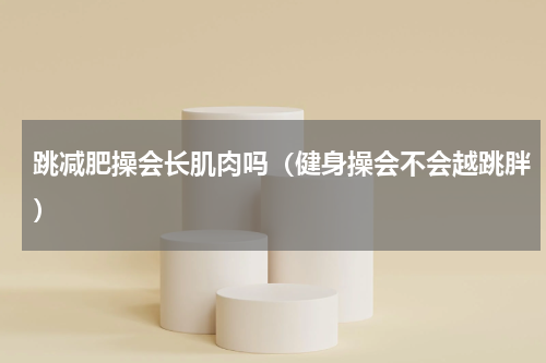 跳减肥操会长肌肉吗（健身操会不会越跳胖）