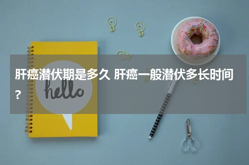 肝癌潜伏期是多久 肝癌一般潜伏多长时间?
