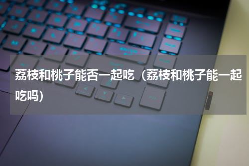 荔枝和桃子能否一起吃（荔枝和桃子能一起吃吗）