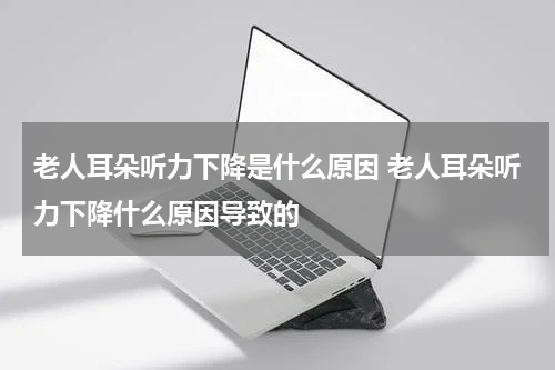 老人耳朵听力下降是什么原因 老人耳朵听力下降什么原因导致的