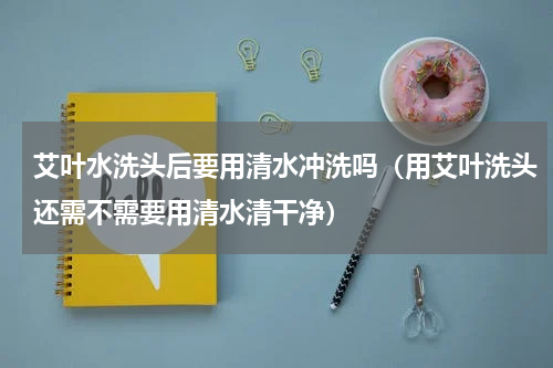 艾叶水洗头后要用清水冲洗吗（用艾叶洗头还需不需要用清水清干净）