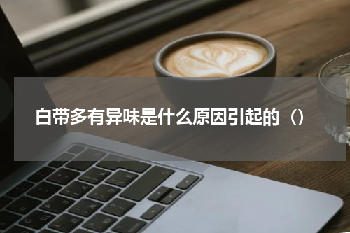 白带多有异味是什么原因引起的（）