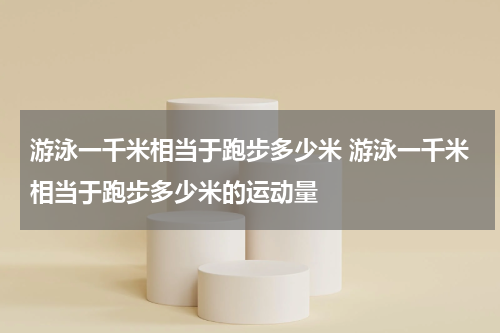 游泳一千米相当于跑步多少米 游泳一千米相当于跑步多少米的运动量