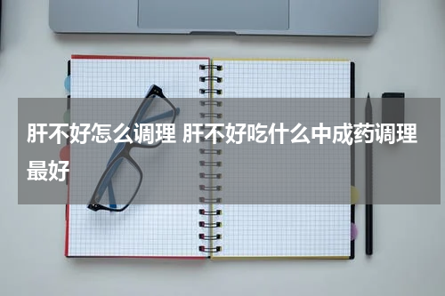 肝不好怎么调理 肝不好吃什么中成药调理最好