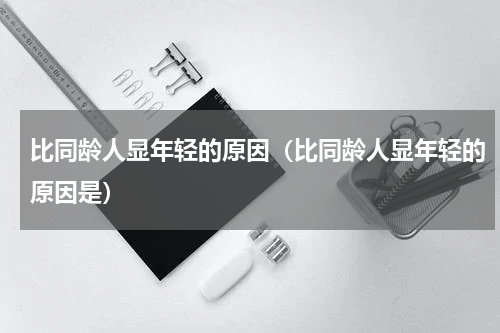 比同龄人显年轻的原因（比同龄人显年轻的原因是）