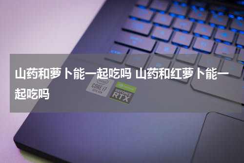 山药和萝卜能一起吃吗 山药和红萝卜能一起吃吗