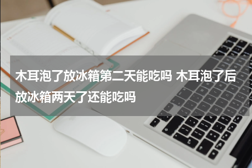 木耳泡了放冰箱第二天能吃吗 木耳泡了后放冰箱两天了还能吃吗