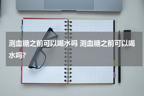 测血糖之前可以喝水吗 测血糖之前可以喝水吗?