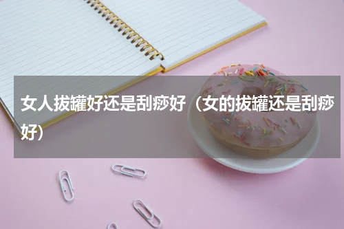 女人拔罐好还是刮痧好（女的拔罐还是刮痧好）