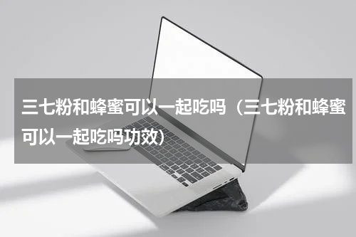 三七粉和蜂蜜可以一起吃吗（三七粉和蜂蜜可以一起吃吗功效）