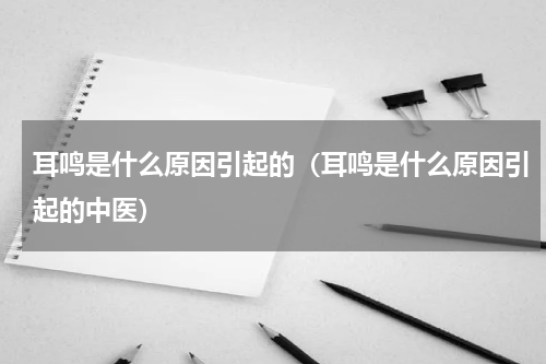 耳鸣是什么原因引起的（耳鸣是什么原因引起的中医）