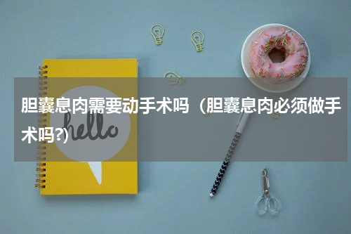胆囊息肉需要动手术吗（胆囊息肉必须做手术吗?）