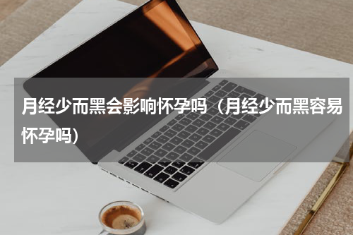 月经少而黑会影响怀孕吗（月经少而黑容易怀孕吗）