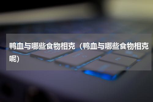 鸭血与哪些食物相克（鸭血与哪些食物相克呢）