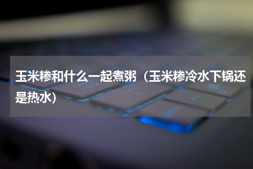 玉米糁和什么一起煮粥（玉米糁冷水下锅还是热水）