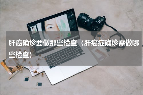 肝癌确诊要做那些检查（肝癌症确诊需做哪些检查）