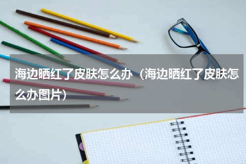 海边晒红了皮肤怎么办（海边晒红了皮肤怎么办图片）