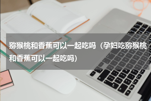 猕猴桃和香蕉可以一起吃吗（孕妇吃猕猴桃和香蕉可以一起吃吗）
