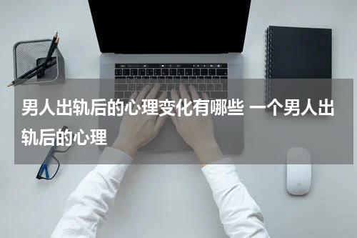 男人出轨后的心理变化有哪些 一个男人出轨后的心理