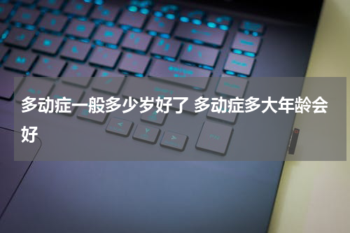 多动症一般多少岁好了 多动症多大年龄会好