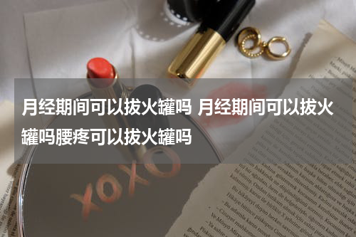 月经期间可以拔火罐吗 月经期间可以拔火罐吗腰疼可以拔火罐吗
