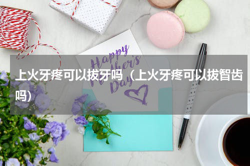 上火牙疼可以拔牙吗（上火牙疼可以拔智齿吗）