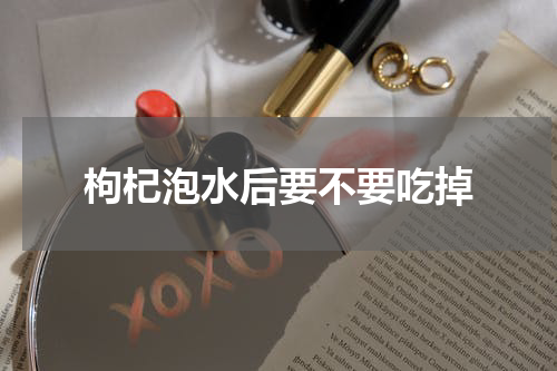 枸杞泡水后要不要吃掉