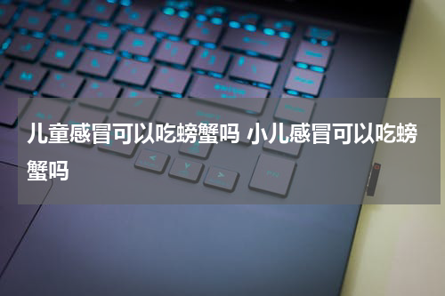 儿童感冒可以吃螃蟹吗 小儿感冒可以吃螃蟹吗