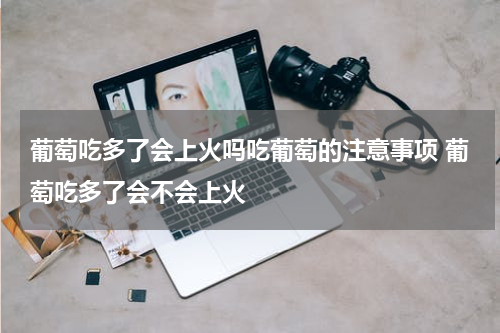 葡萄吃多了会上火吗吃葡萄的注意事项 葡萄吃多了会不会上火