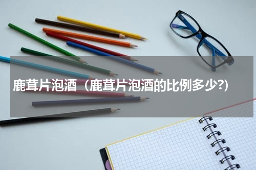 鹿茸片泡酒（鹿茸片泡酒的比例多少?）