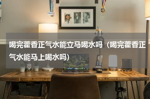喝完藿香正气水能立马喝水吗（喝完藿香正气水能马上喝水吗）
