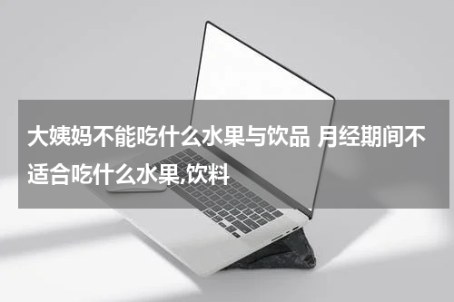 大姨妈不能吃什么水果与饮品 月经期间不适合吃什么水果,饮料