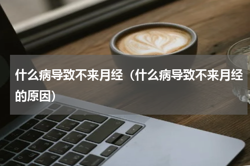 什么病导致不来月经（什么病导致不来月经的原因）
