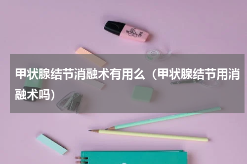 甲状腺结节消融术有用么（甲状腺结节用消融术吗）