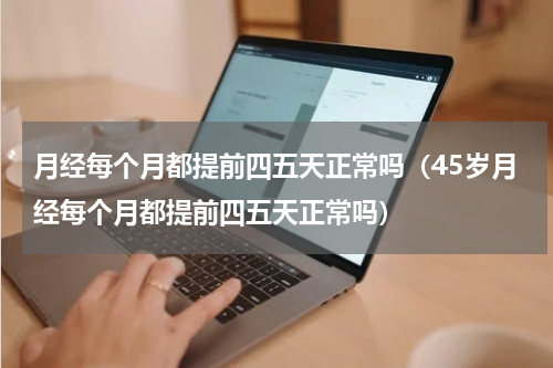 月经每个月都提前四五天正常吗（45岁月经每个月都提前四五天正常吗）