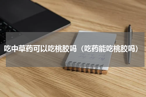 吃中草药可以吃桃胶吗（吃药能吃桃胶吗）