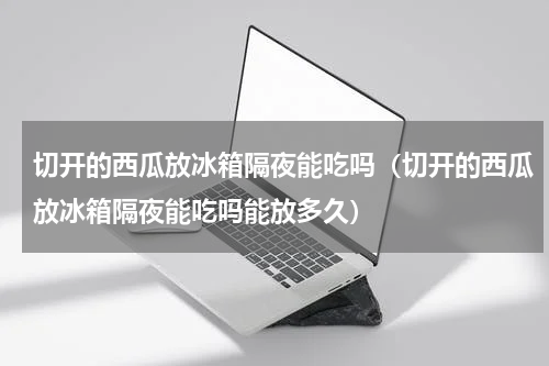 切开的西瓜放冰箱隔夜能吃吗（切开的西瓜放冰箱隔夜能吃吗能放多久）