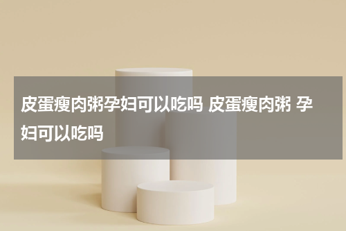 皮蛋瘦肉粥孕妇可以吃吗 皮蛋瘦肉粥 孕妇可以吃吗